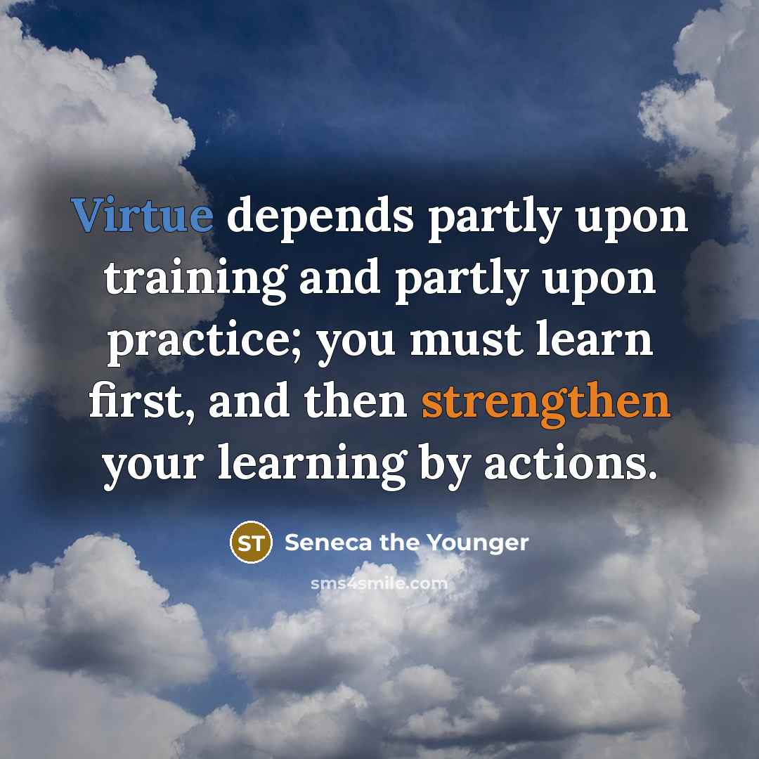 “Virtue depends partly upon training and partly upon practice; you must learn first, and then strengthen your learning by actions.” quote by Seneca the Younger