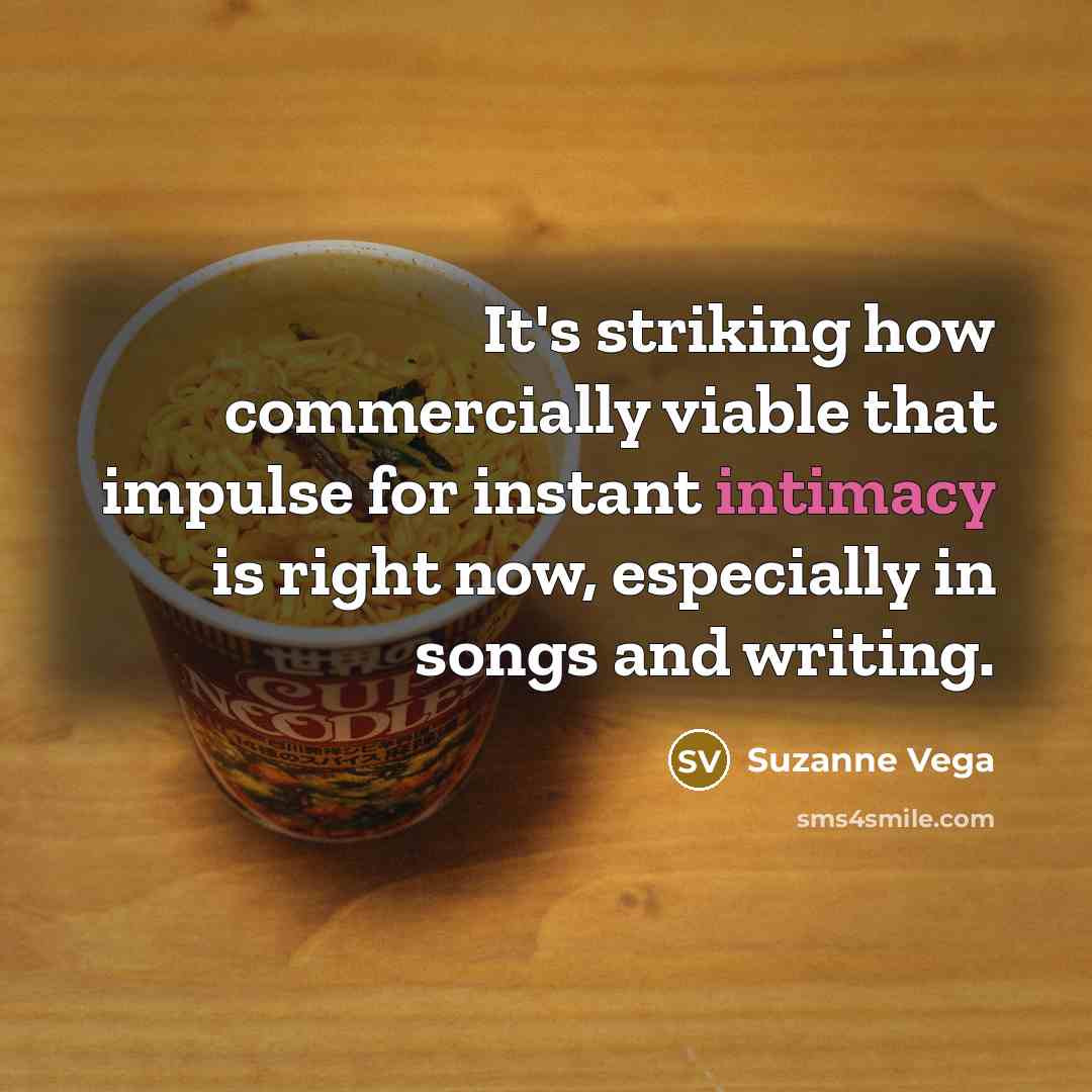 “It's striking how commercially viable that impulse for instant intimacy is right now, especially in songs and writing.” quote by Suzanne Vega