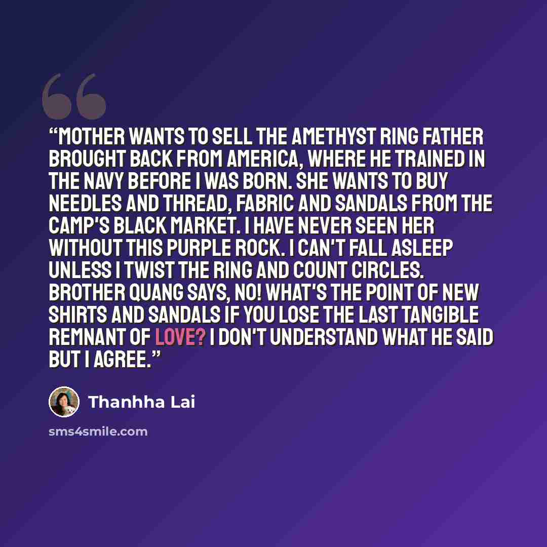 “Mother wants to sell the amethyst ring Father brought back from America, where he trained in the navy before I was born. She wants to buy needles and thread, fabric and sandals from the camp's black market. I have never seen her without this purple rock. I can't fall asleep unless I twist the ring…” quote by Thanhha Lai