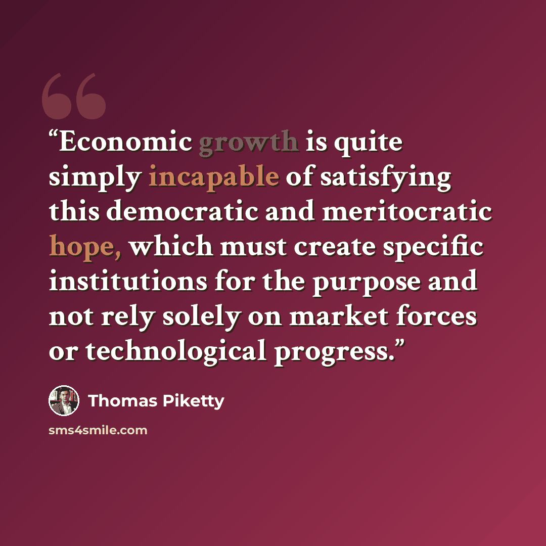 “Economic growth is quite simply incapable of satisfying this democratic and meritocratic hope, which must create specific institutions for the purpose and not rely solely on market forces or technological progress.” quote by Thomas Piketty