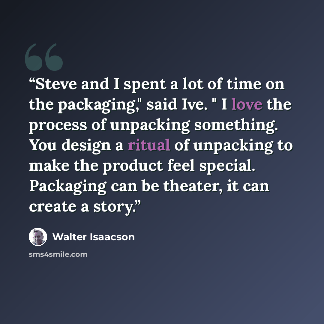 “Steve and I spent a lot of time on the packaging," said Ive. " I love the process of unpacking something. You design a ritual of unpacking to make the product feel special. Packaging can be theater, it can create a story.” quote by Walter Isaacson