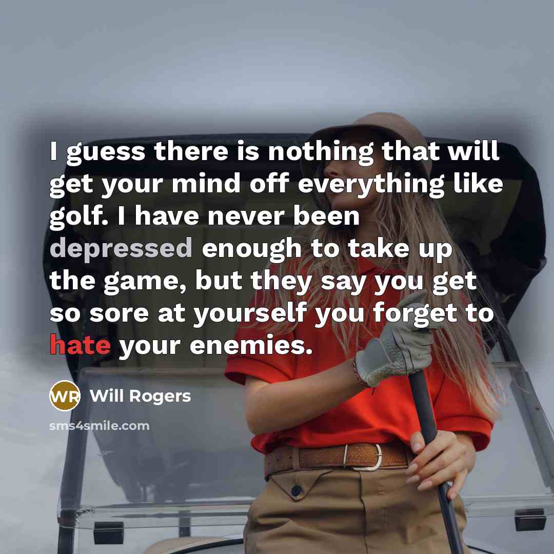 “I guess there is nothing that will get your mind off everything like golf. I have never been depressed enough to take up the game, but they say you get so sore at yourself you forget to hate your enemies.” quote by Will Rogers