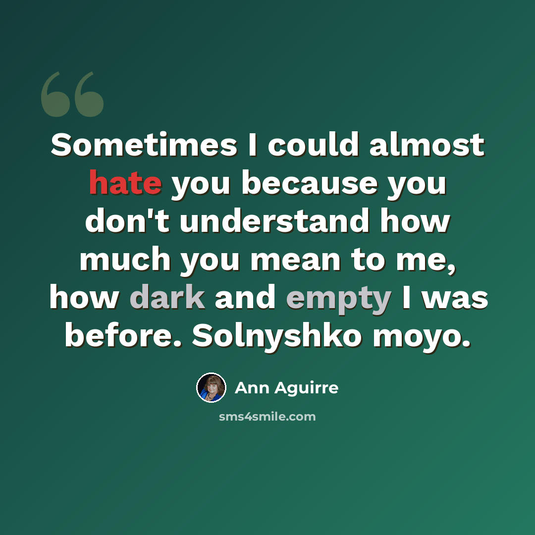 “Sometimes I could almost hate you because you don't understand how much you mean to me, how dark and empty I was before. Solnyshko moyo.” quote by Ann Aguirre