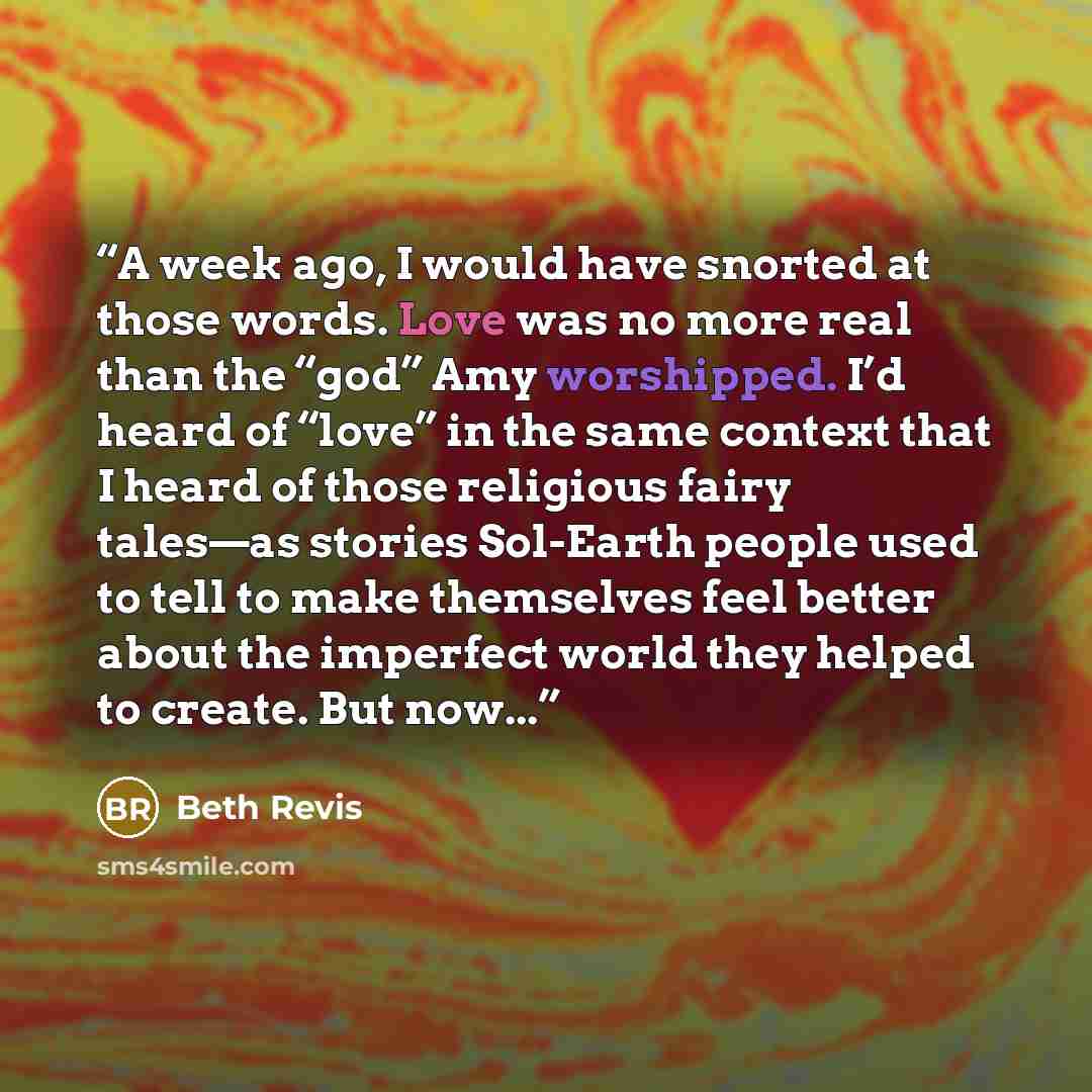 “A week ago, I would have snorted at those words. Love was no more real than the “god” Amy worshipped. I’d heard of “love” in the same context that I heard of those religious fairy tales—as stories Sol-Earth people used to tell to make themselves feel better about the imperfect world they helped to…” quote by Beth Revis
