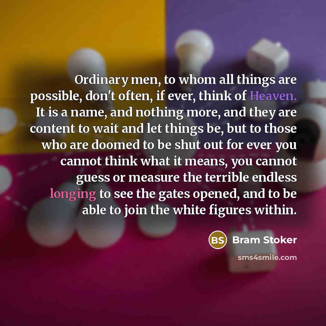 “Ordinary men, to whom all things are possible, don't often, if ever, think of Heaven. It is a name, and nothing more, and they are content to wait and let things be, but to those who are doomed to be shut out for ever you cannot think what it means, you cannot guess or measure the terrible endless…” quote by Bram Stoker