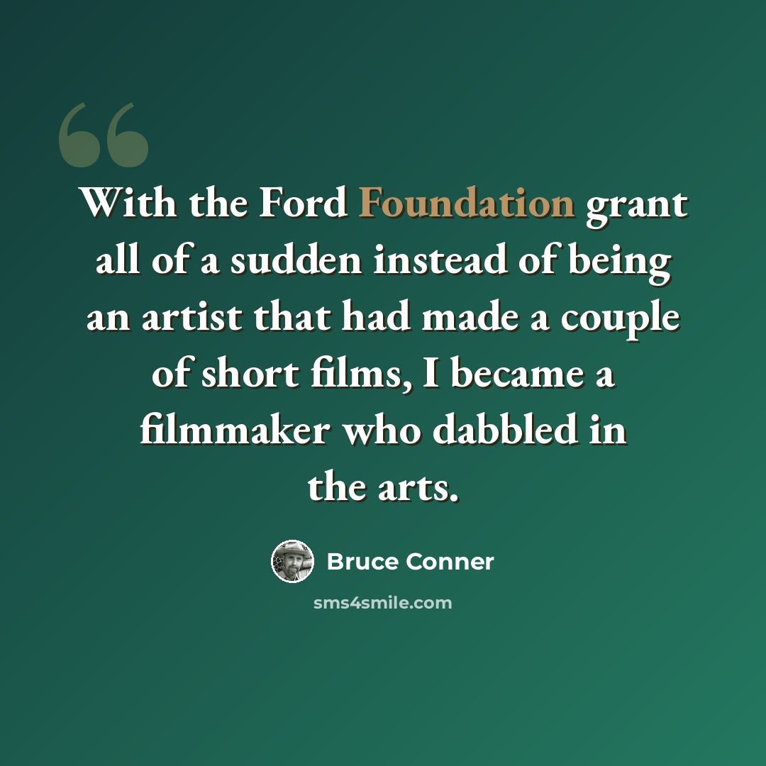 “With the Ford Foundation grant all of a sudden instead of being an artist that had made a couple of short films, I became a filmmaker who dabbled in the arts.” quote by Bruce Conner