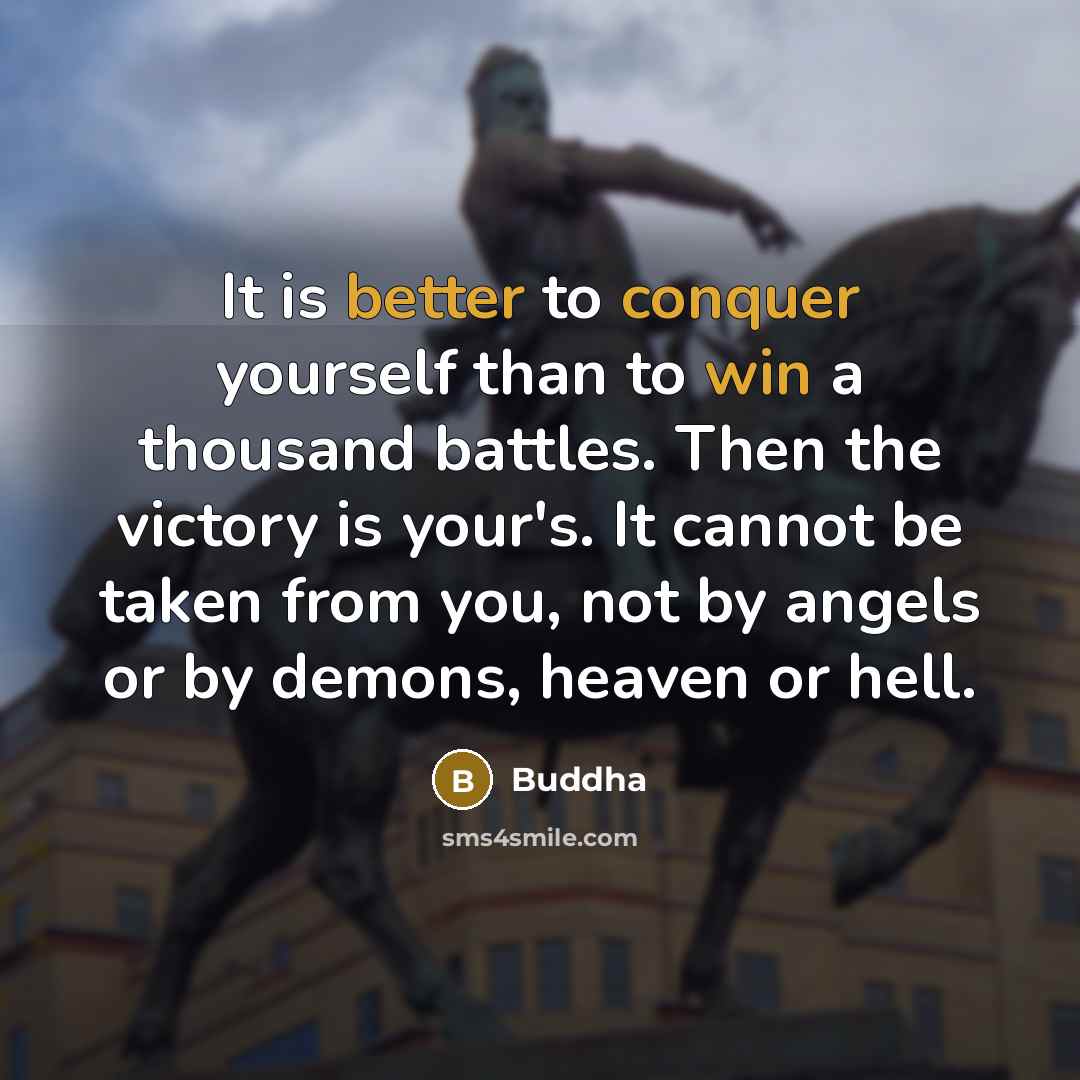 “It is better to conquer yourself than to win a thousand battles. Then the victory is your's. It cannot be taken from you, not by angels or by demons, heaven or hell.” quote by Buddha