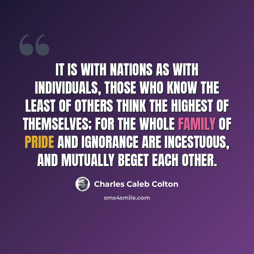 “It is with nations as with individuals, those who know the least of others think the highest of themselves; for the whole family of pride and ignorance are incestuous, and mutually beget each other.” quote by Charles Caleb Colton