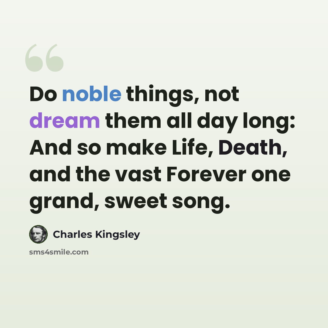 “Do noble things, not dream them all day long: And so make Life, Death, and the vast Forever one grand, sweet song.” quote by Charles Kingsley