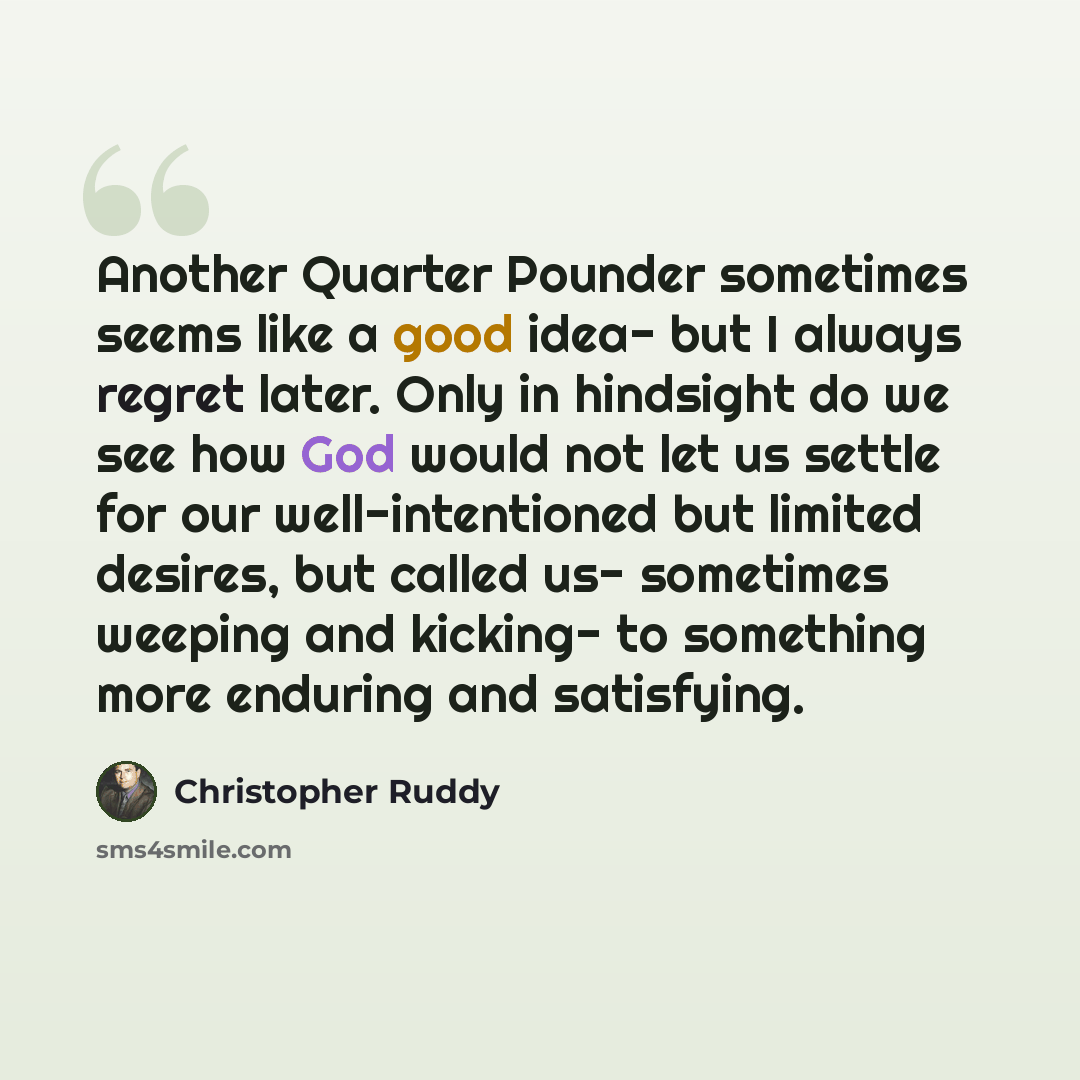 “Another Quarter Pounder sometimes seems like a good idea- but I always regret later. Only in hindsight do we see how God would not let us settle for our well-intentioned but limited desires, but called us- sometimes weeping and kicking- to something more enduring and satisfying.” quote by Christopher Ruddy