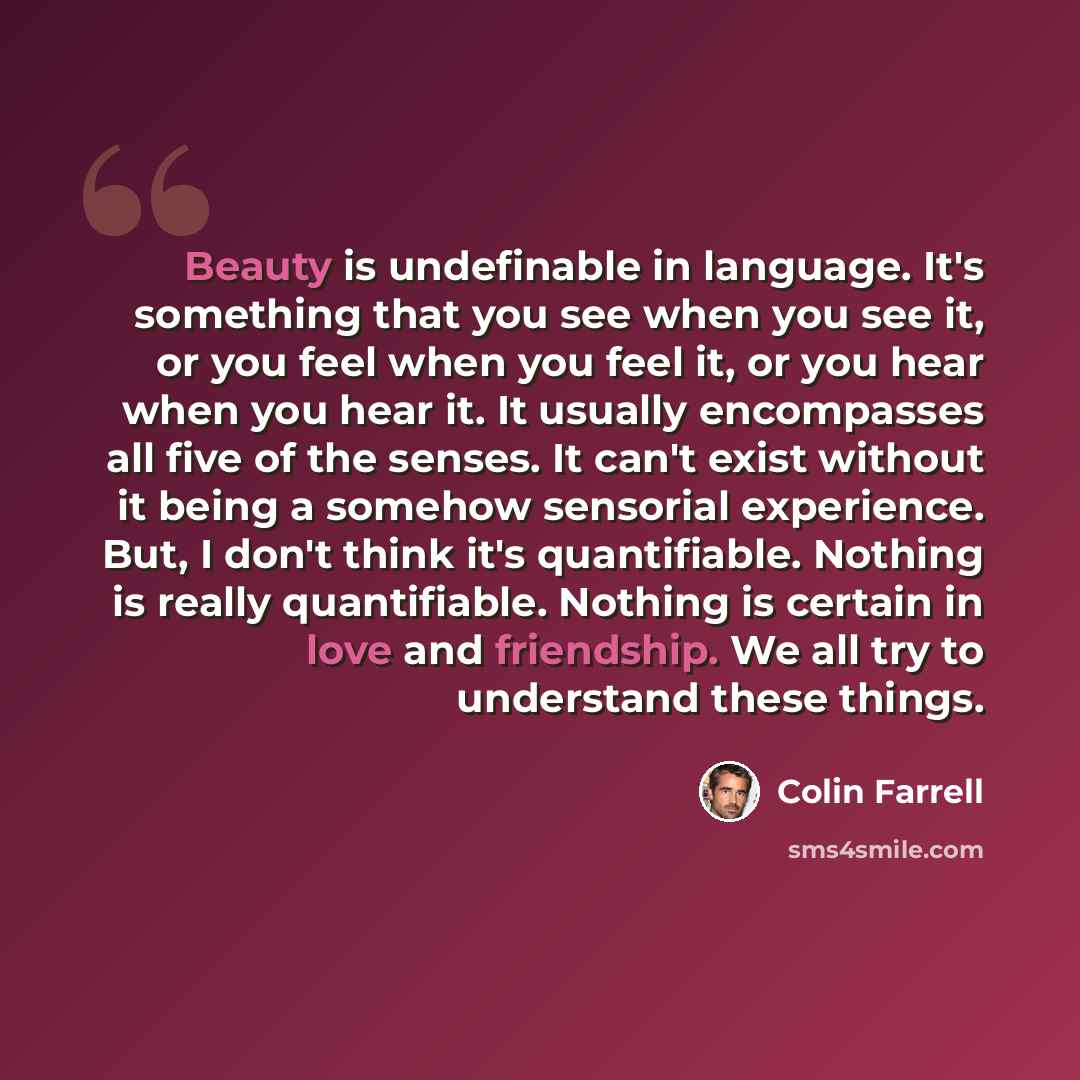 “Beauty is undefinable in language. It's something that you see when you see it, or you feel when you feel it, or you hear when you hear it. It usually encompasses all five of the senses. It can't exist without it being a somehow sensorial experience. But, I don't think it's quantifiable. Nothing…” quote by Colin Farrell