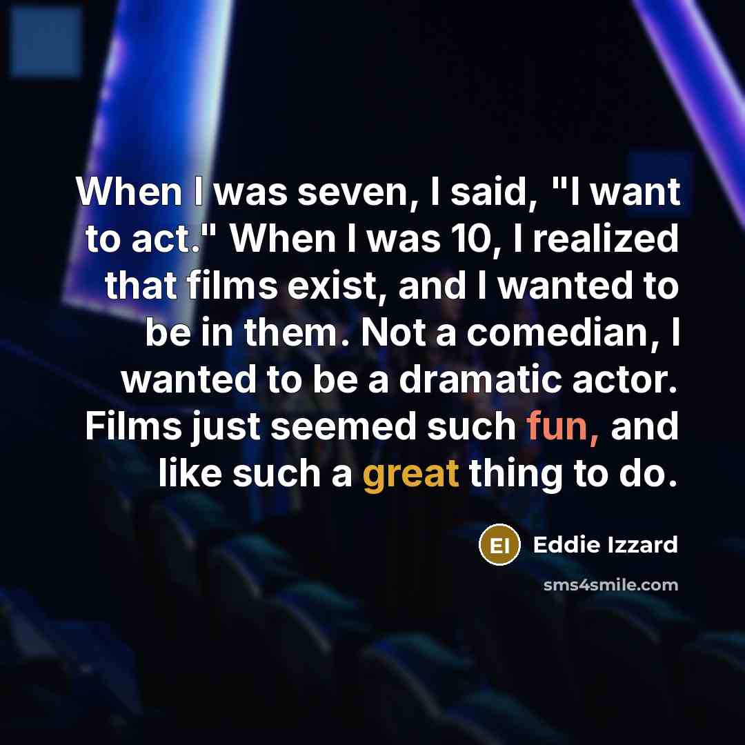 “When I was seven, I said, "I want to act." When I was 10, I realized that films exist, and I wanted to be in them. Not a comedian, I wanted to be a dramatic actor. Films just seemed such fun, and like such a great thing to do.” quote by Eddie Izzard