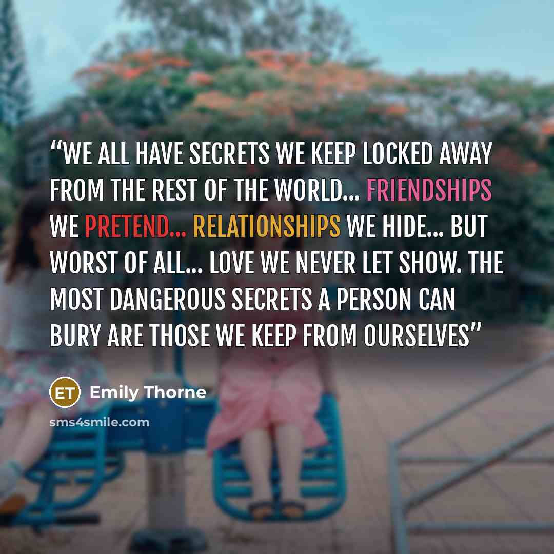 “We all have secrets we keep locked away from the rest of the world... Friendships we pretend... Relationships we hide... But worst of all... Love we never let show. The most dangerous secrets a person can bury are those we keep from ourselves” quote by Emily Thorne