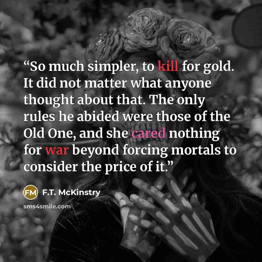“So much simpler, to kill for gold. It did not matter what anyone thought about that. The only rules he abided were those of the Old One, and she cared nothing for war beyond forcing mortals to consider the price of it.” quote by F.T. McKinstry