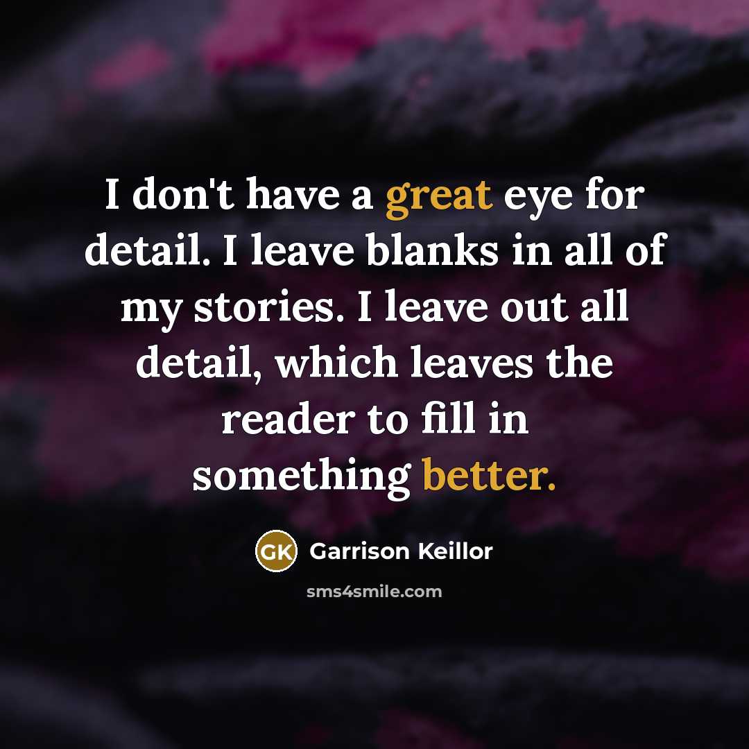 “I don't have a great eye for detail. I leave blanks in all of my stories. I leave out all detail, which leaves the reader to fill in something better.” quote by Garrison Keillor
