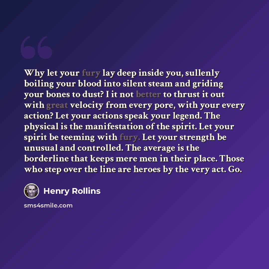 “Why let your fury lay deep inside you, sullenly boiling your blood into silent steam and griding your bones to dust? I it not better to thrust it out with great velocity from every pore, with your every action? Let your actions speak your legend. The physical is the manifestation of the spirit…” quote by Henry Rollins
