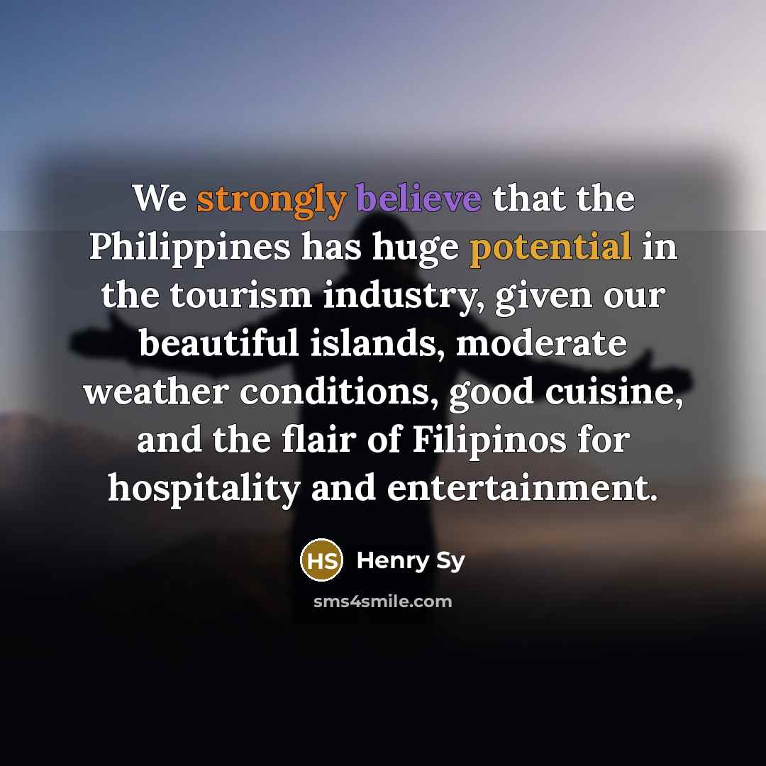 “We strongly believe that the Philippines has huge potential in the tourism industry, given our beautiful islands, moderate weather conditions, good cuisine, and the flair of Filipinos for hospitality and entertainment.” quote by Henry Sy