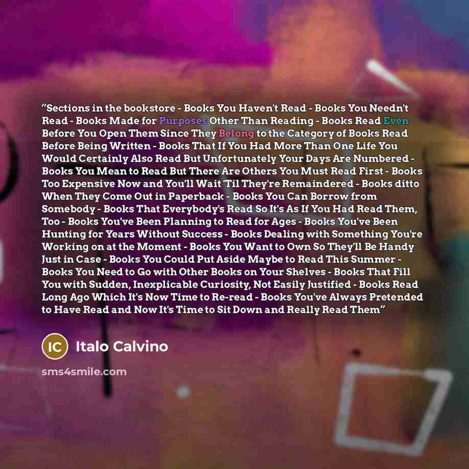 “Sections in the bookstore - Books You Haven't Read - Books You Needn't Read - Books Made for Purposes Other Than Reading - Books Read Even Before You Open Them Since They Belong to the Category of Books Read Before Being Written - Books That If You Had More Than One Life You Would Certainly Also…” quote by Italo Calvino