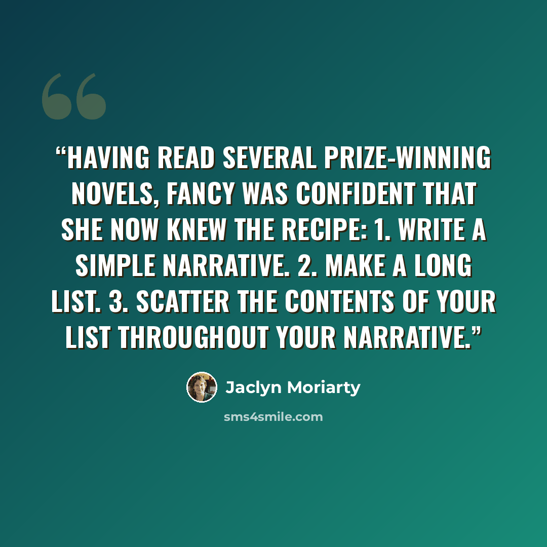 “Having read several prize-winning novels, Fancy was confident that she now knew the recipe: 1. Write a simple narrative. 2. Make a long list. 3. Scatter the contents of your list throughout your narrative.” quote by Jaclyn Moriarty