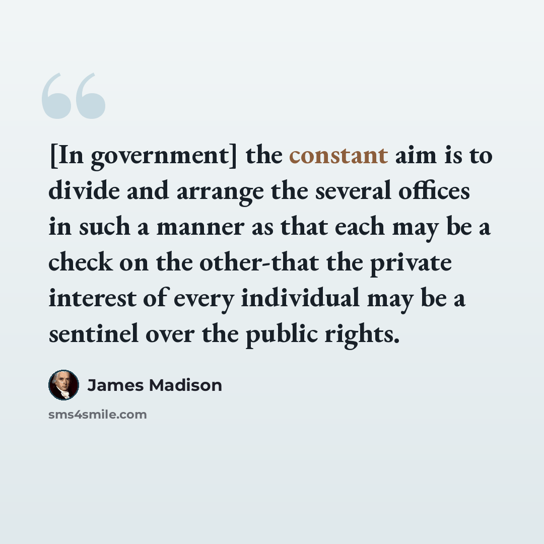 “[In government] the constant aim is to divide and arrange the several offices in such a manner as that each may be a check on the other-that the private interest of every individual may be a sentinel over the public rights.” quote by James Madison