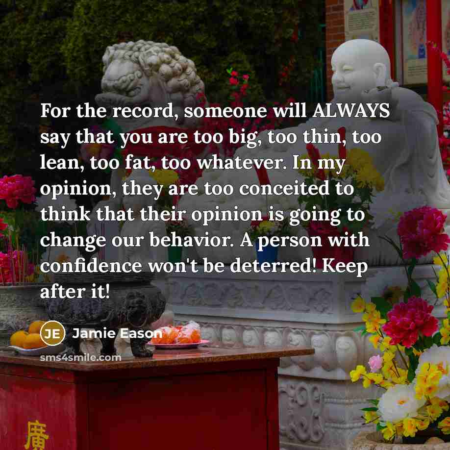 “For the record, someone will ALWAYS say that you are too big, too thin, too lean, too fat, too whatever. In my opinion, they are too conceited to think that their opinion is going to change our behavior. A person with confidence won't be deterred! Keep after it!” quote by Jamie Eason