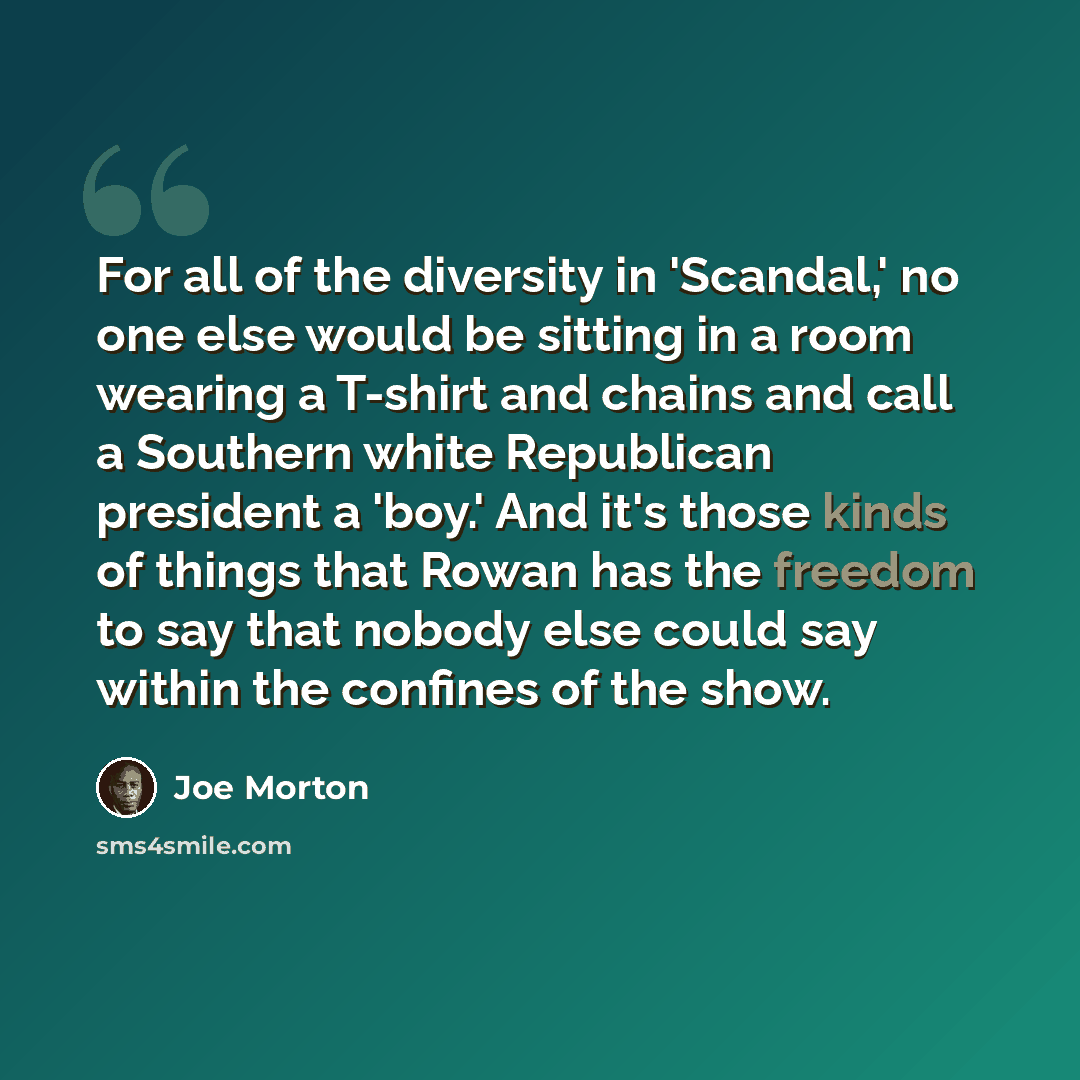 “For all of the diversity in 'Scandal,' no one else would be sitting in a room wearing a T-shirt and chains and call a Southern white Republican president a 'boy.' And it's those kinds of things that Rowan has the freedom to say that nobody else could say within the confines of the show.” quote by Joe Morton