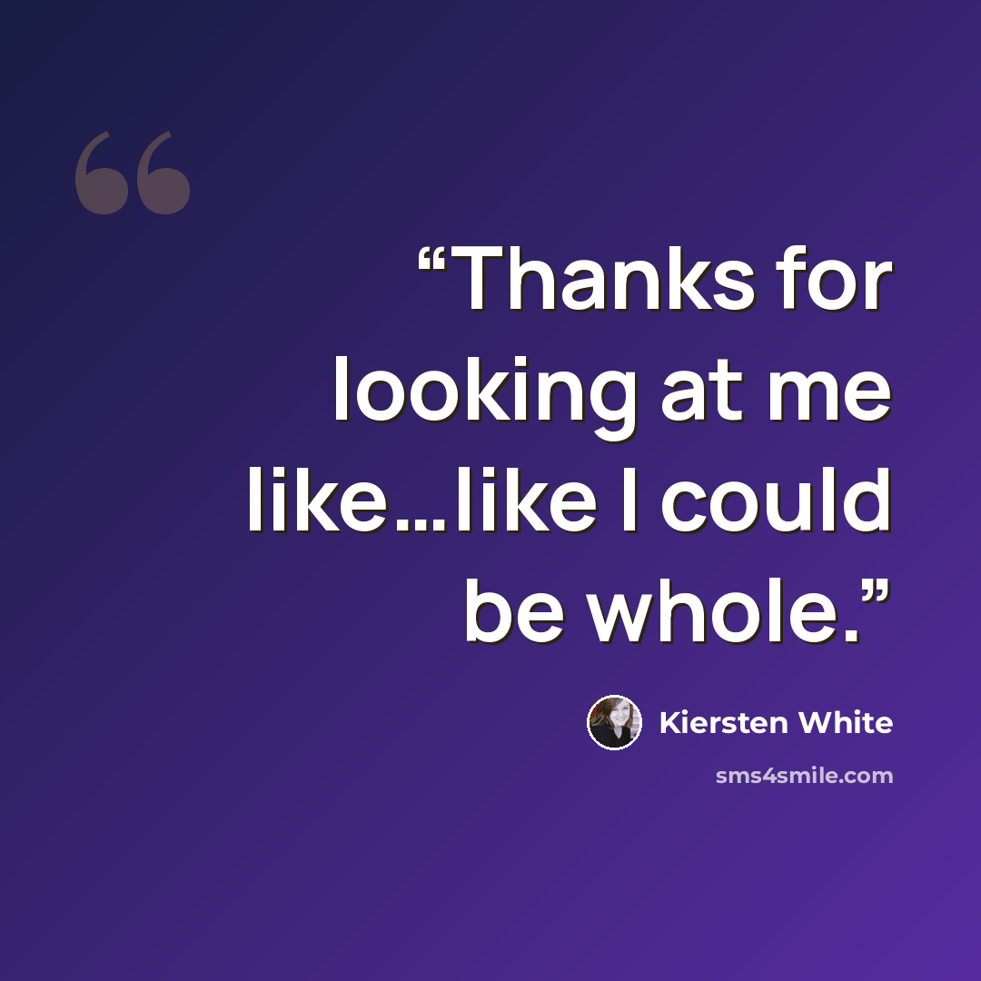 “Thanks for looking at me like…like I could be whole.” quote by Kiersten White