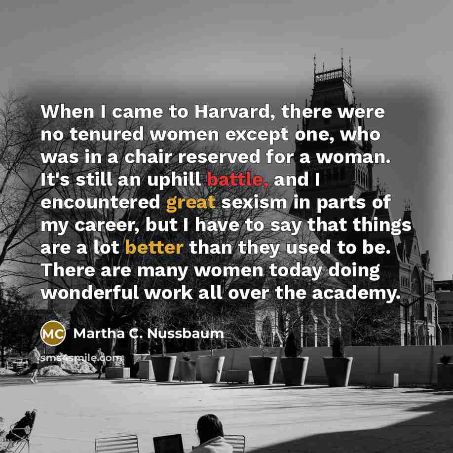 “When I came to Harvard, there were no tenured women except one, who was in a chair reserved for a woman. It's still an uphill battle, and I encountered great sexism in parts of my career, but I have to say that things are a lot better than they used to be. There are many women today doing…” quote by Martha C. Nussbaum