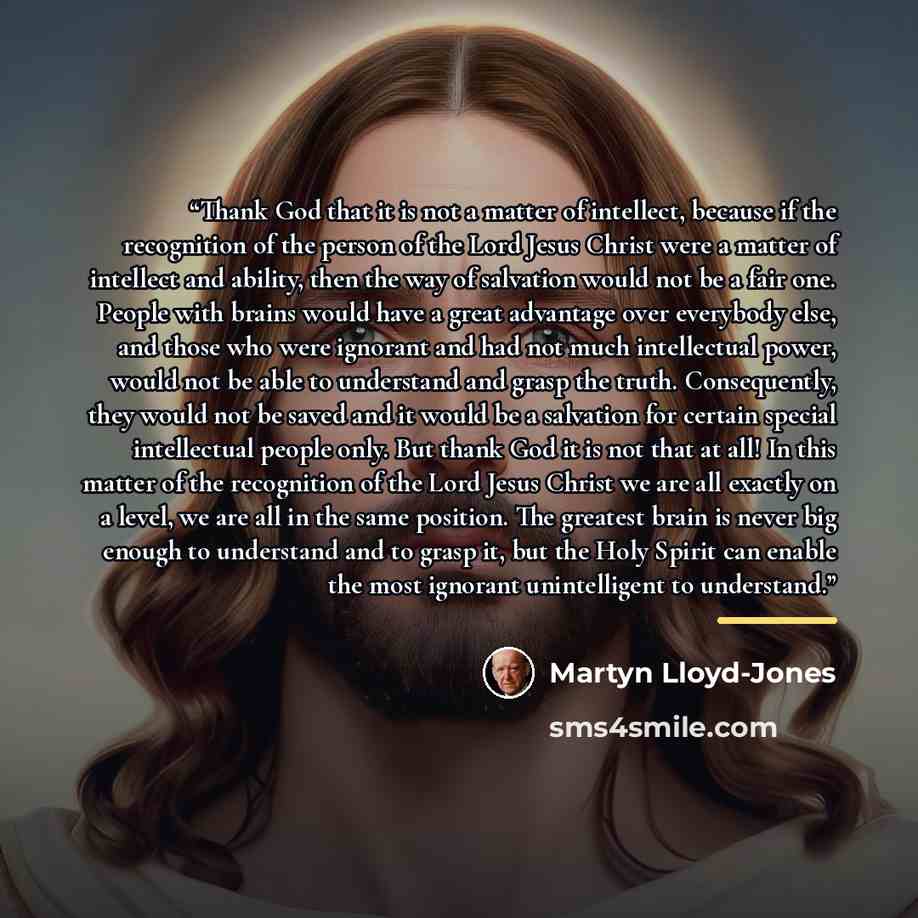 “Thank God that it is not a matter of intellect, because if the recognition of the person of the Lord Jesus Christ were a matter of intellect and ability, then the way of salvation would not be a fair one. People with brains would have a great advantage over everybody else, and those who were…” quote by Martyn Lloyd-Jones
