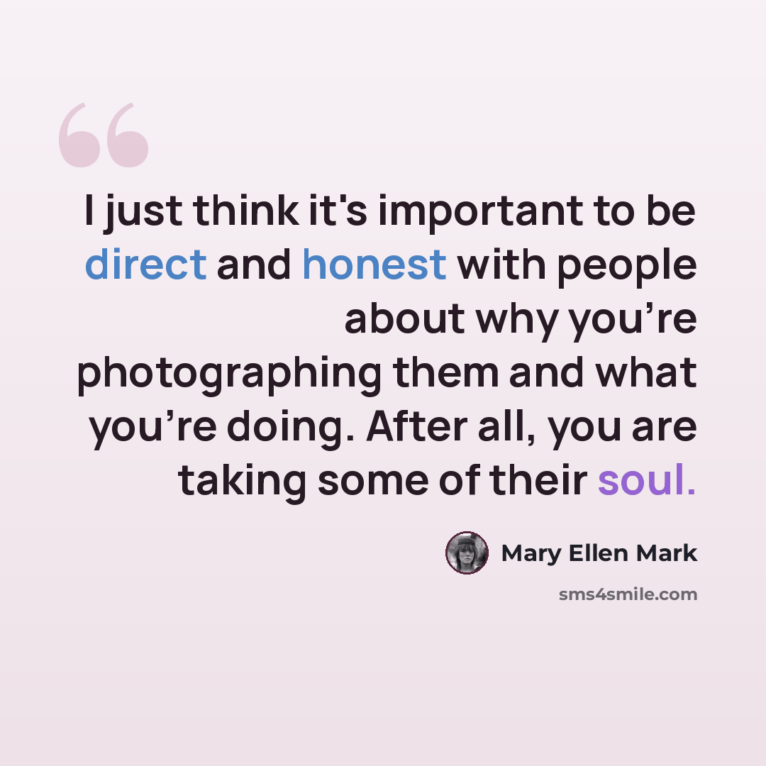 “I just think it's important to be direct and honest with people about why you're photographing them and what you're doing. After all, you are taking some of their soul.” quote by Mary Ellen Mark