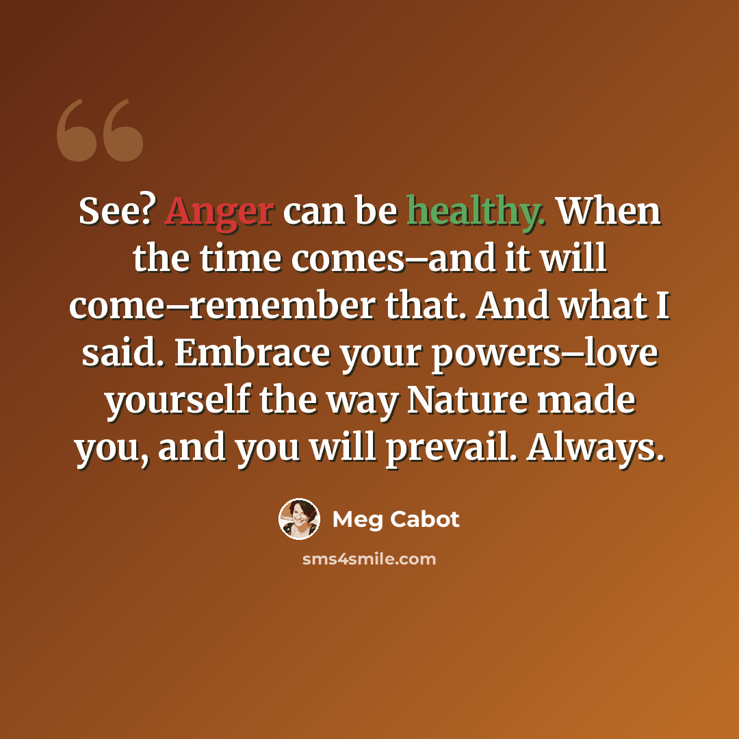 “See? Anger can be healthy. When the time comes–and it will come–remember that. And what I said. Embrace your powers–love yourself the way Nature made you, and you will prevail. Always.” quote by Meg Cabot