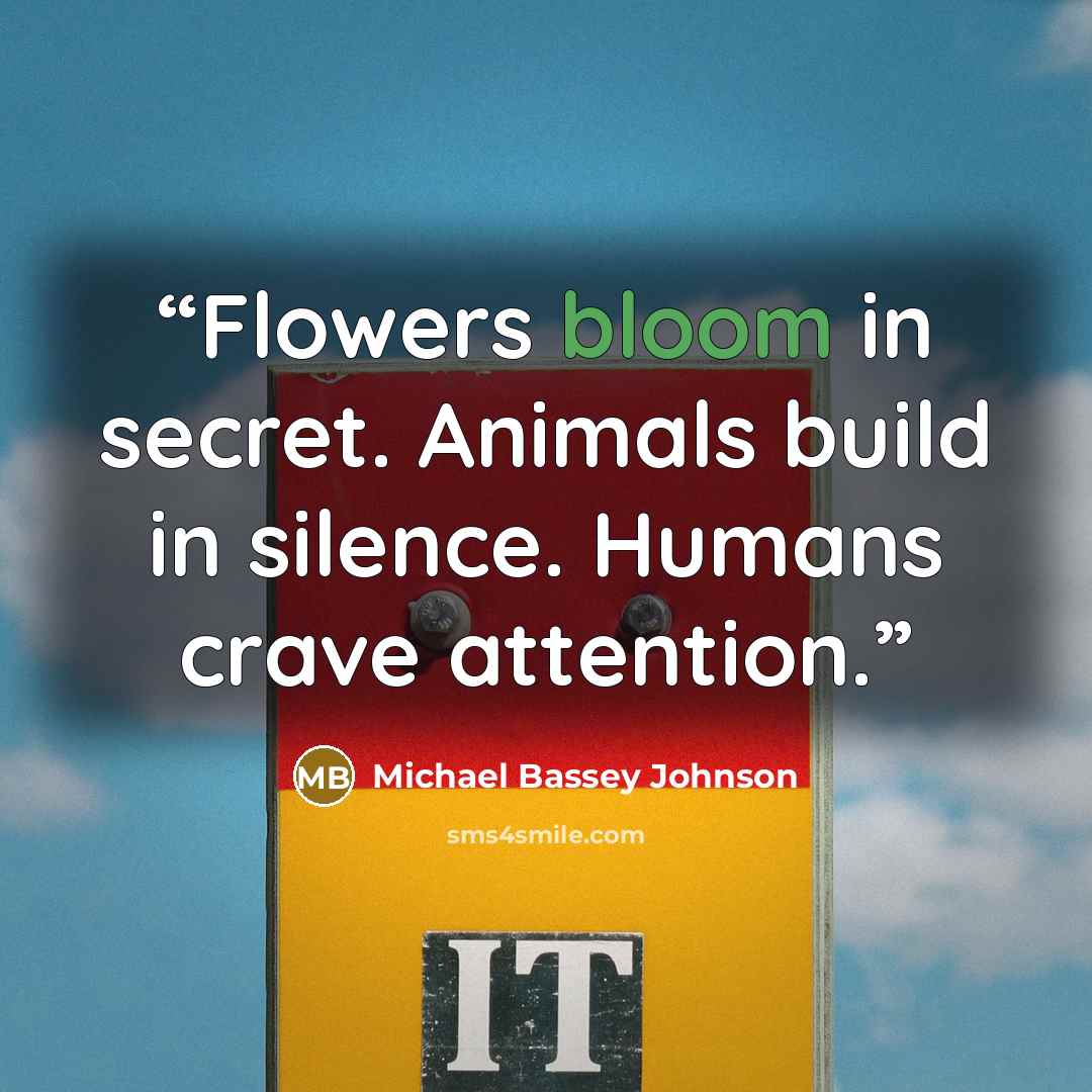 “Flowers bloom in secret. Animals build in silence. Humans crave attention.” quote by Michael Bassey Johnson
