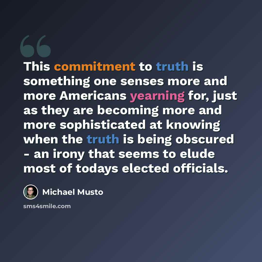 “This commitment to truth is something one senses more and more Americans yearning for, just as they are becoming more and more sophisticated at knowing when the truth is being obscured - an irony that seems to elude most of todays elected officials.” quote by Michael Musto