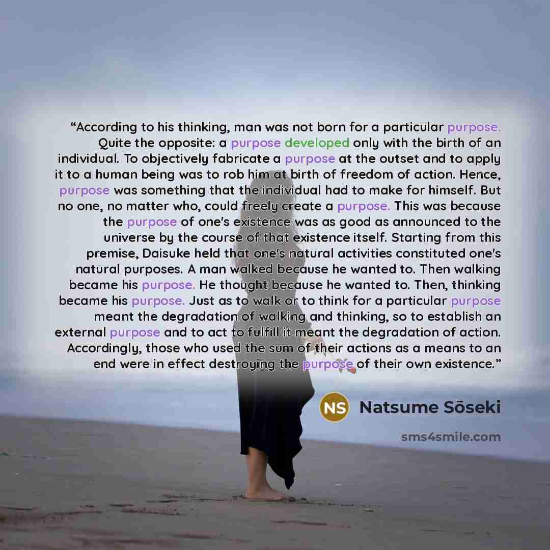 “According to his thinking, man was not born for a particular purpose. Quite the opposite: a purpose developed only with the birth of an individual. To objectively fabricate a purpose at the outset and to apply it to a human being was to rob him at birth of freedom of action. Hence, purpose was…” quote by Natsume Sōseki