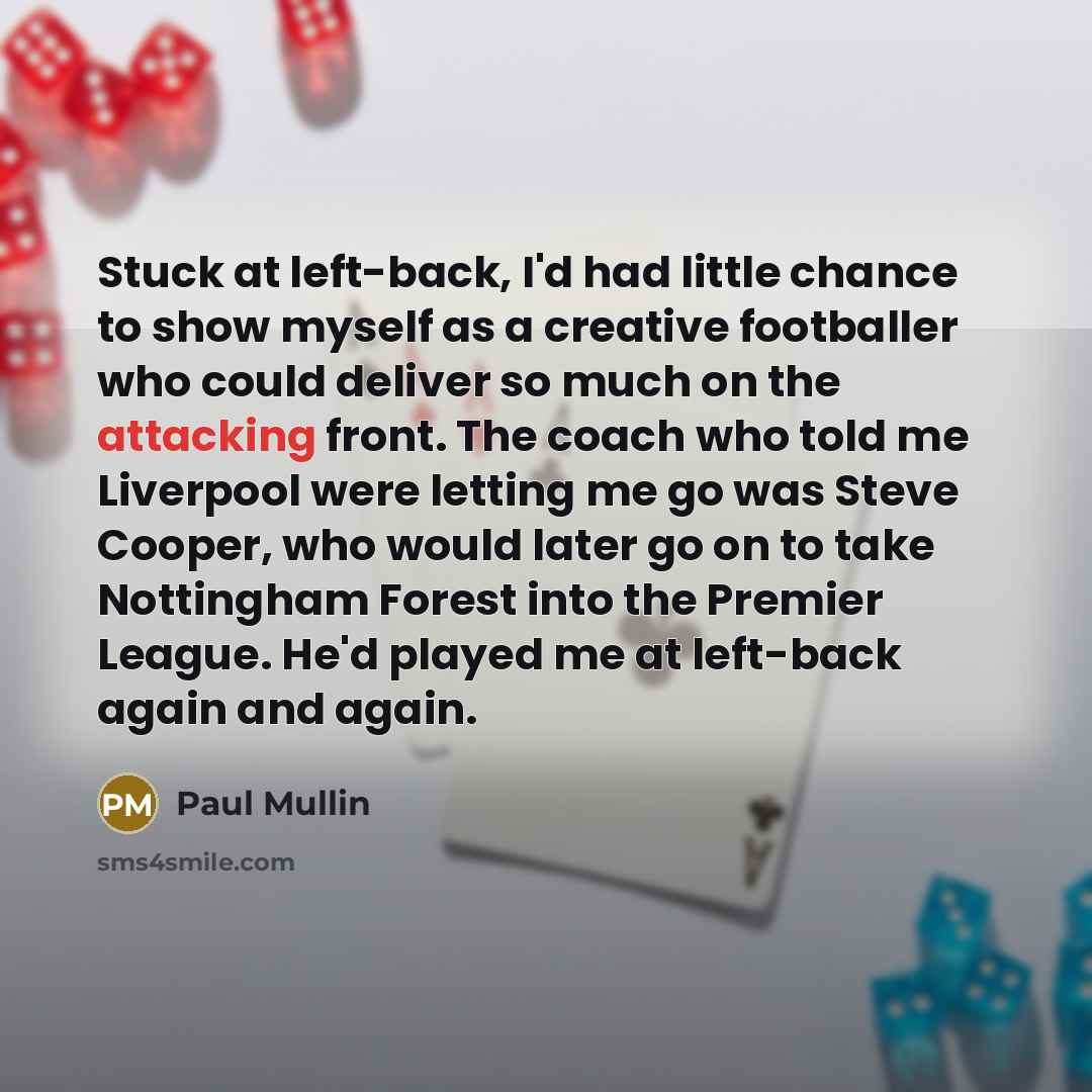 “Stuck at left-back, I'd had little chance to show myself as a creative footballer who could deliver so much on the attacking front. The coach who told me Liverpool were letting me go was Steve Cooper, who would later go on to take Nottingham Forest into the Premier League. He'd played me at…” quote by Paul Mullin