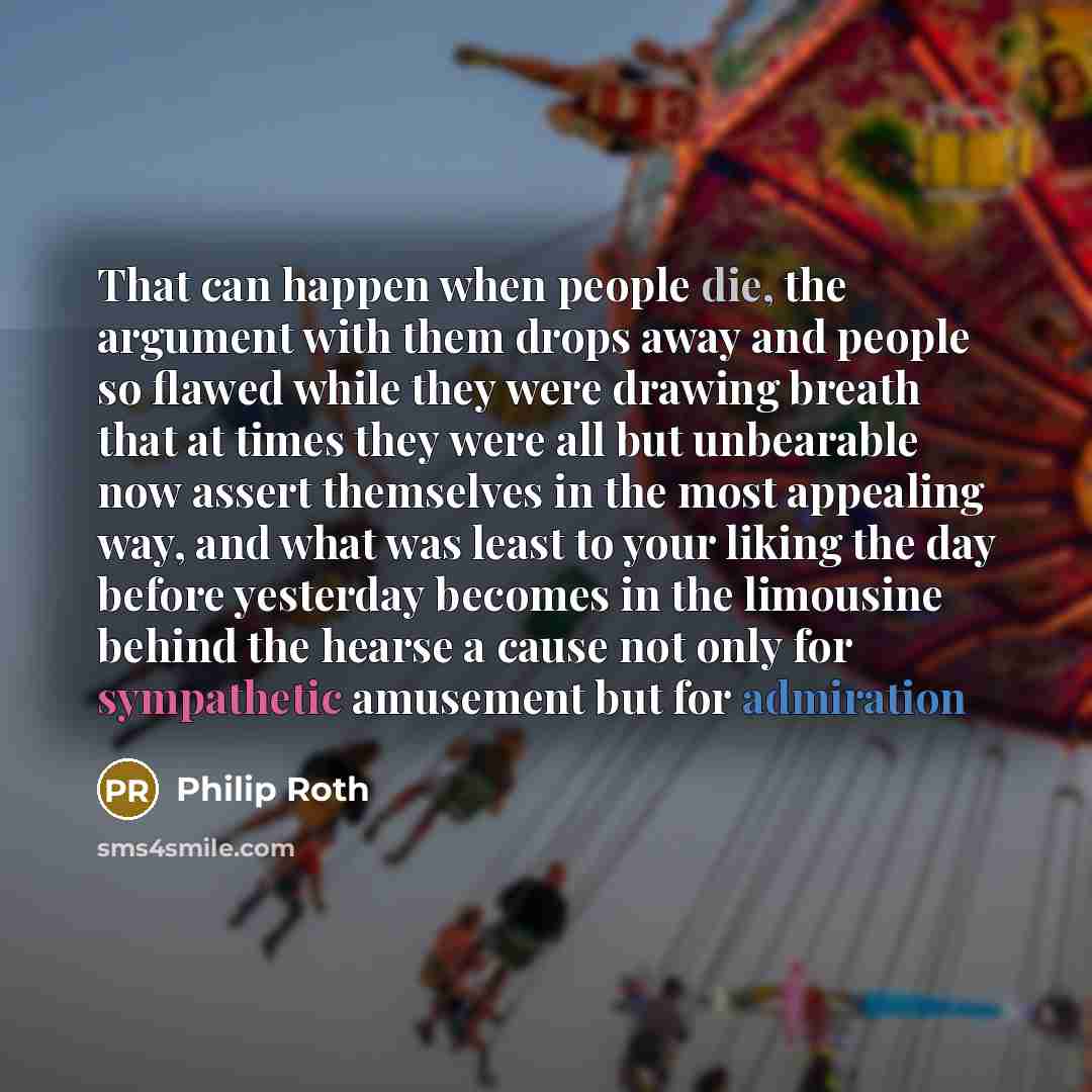 “That can happen when people die, the argument with them drops away and people so flawed while they were drawing breath that at times they were all but unbearable now assert themselves in the most appealing way, and what was least to your liking the day before yesterday becomes in the limousine…” quote by Philip Roth