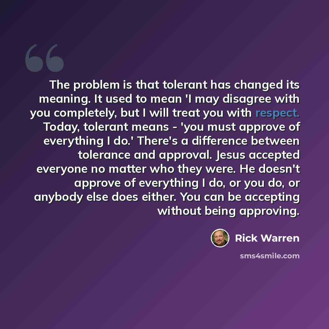 “The problem is that tolerant has changed its meaning. It used to mean 'I may disagree with you completely, but I will treat you with respect. Today, tolerant means - 'you must approve of everything I do.' There's a difference between tolerance and approval. Jesus accepted everyone no matter who…” quote by Rick Warren