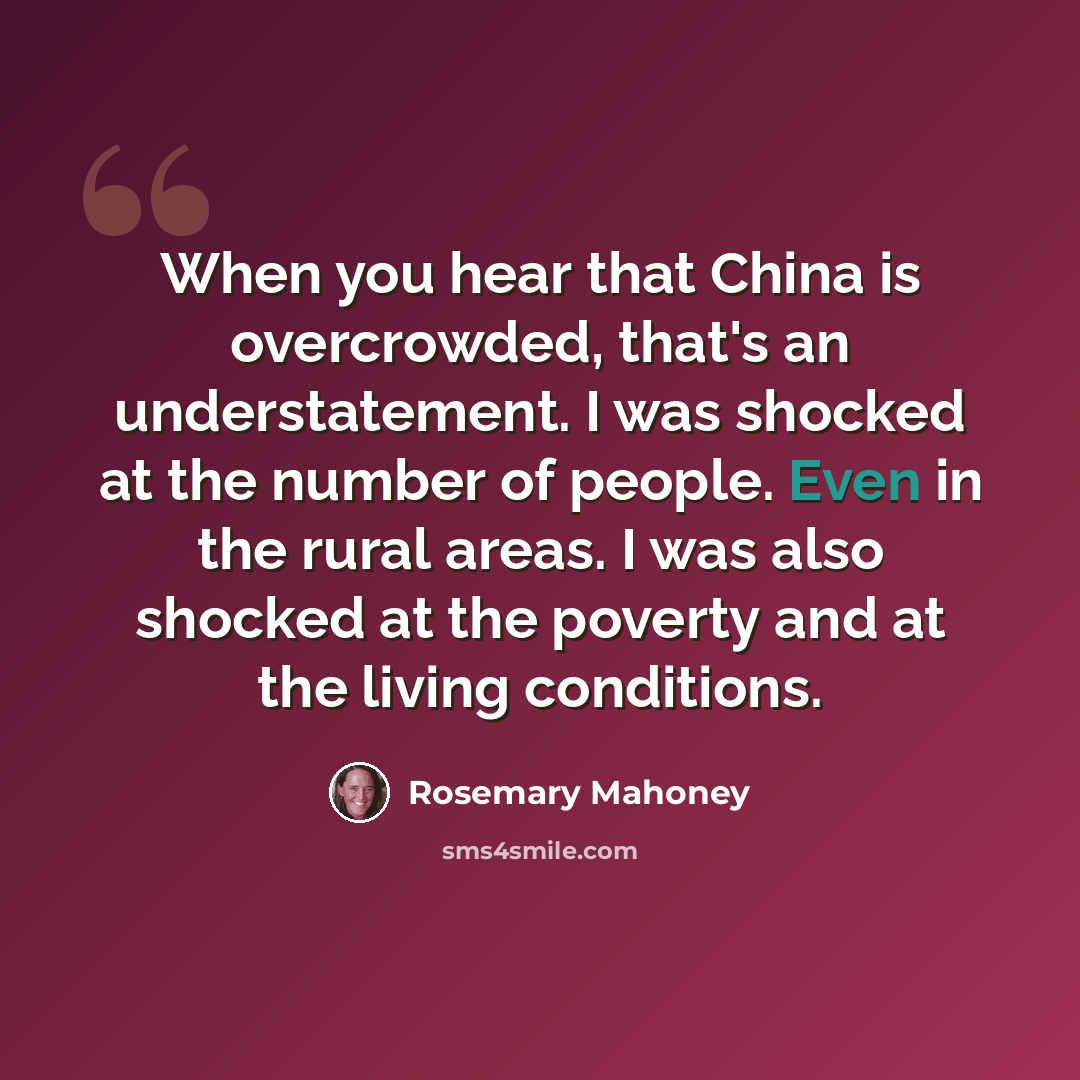 “When you hear that China is overcrowded, that's an understatement. I was shocked at the number of people. Even in the rural areas. I was also shocked at the poverty and at the living conditions.” quote by Rosemary Mahoney
