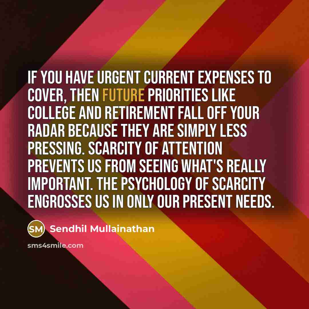 “If you have urgent current expenses to cover, then future priorities like college and retirement fall off your radar because they are simply less pressing. Scarcity of attention prevents us from seeing what's really important. The psychology of scarcity engrosses us in only our present needs.” quote by Sendhil Mullainathan