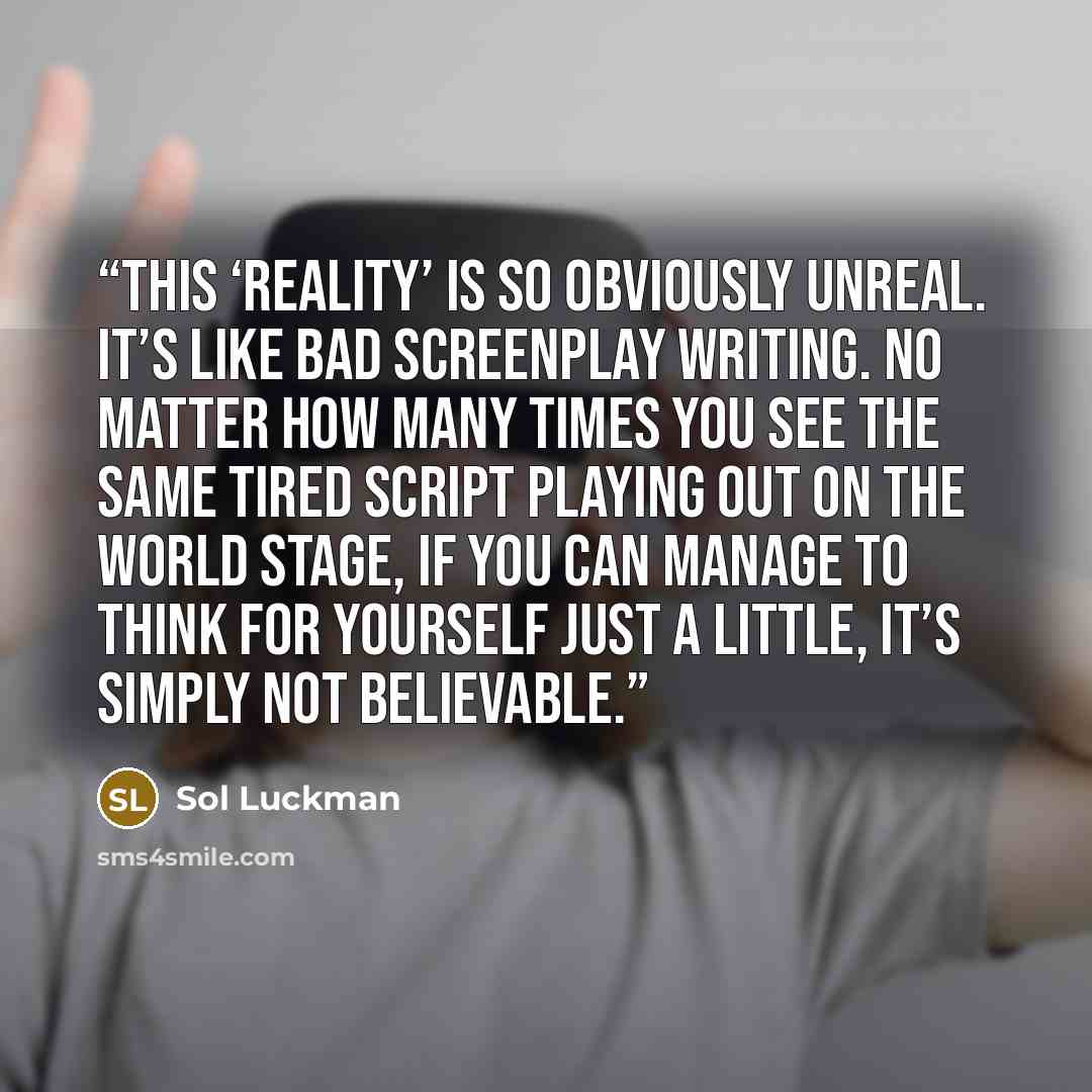 “This ‘reality’ is so obviously unreal. It’s like bad screenplay writing. No matter how many times you see the same tired script playing out on the world stage, if you can manage to think for yourself just a little, it’s simply not believable.” quote by Sol Luckman
