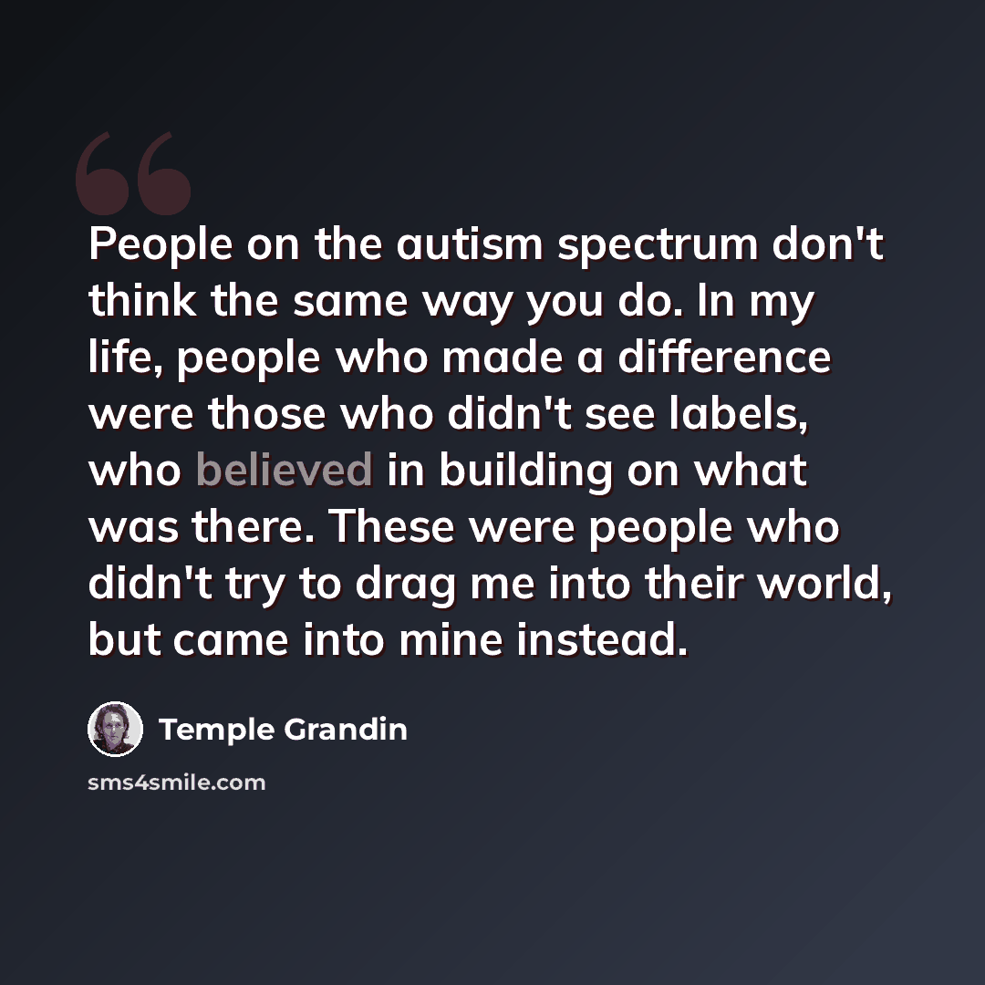 “People on the autism spectrum don't think the same way you do. In my life, people who made a difference were those who didn't see labels, who believed in building on what was there. These were people who didn't try to drag me into their world, but came into mine instead.” quote by Temple Grandin