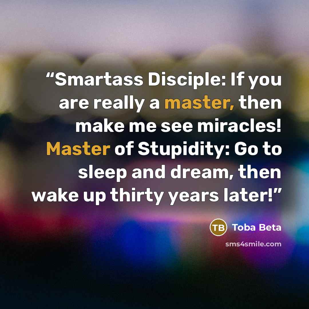 “Smartass Disciple: If you are really a master, then make me see miracles! Master of Stupidity: Go to sleep and dream, then wake up thirty years later!” quote by Toba Beta