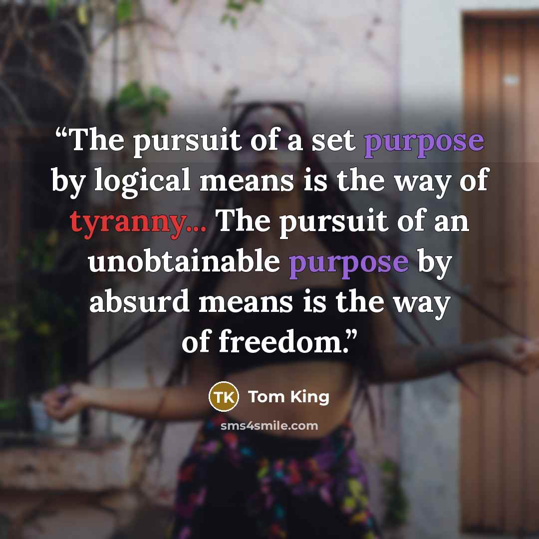 “The pursuit of a set purpose by logical means is the way of tyranny... The pursuit of an unobtainable purpose by absurd means is the way of freedom.” quote by Tom King
