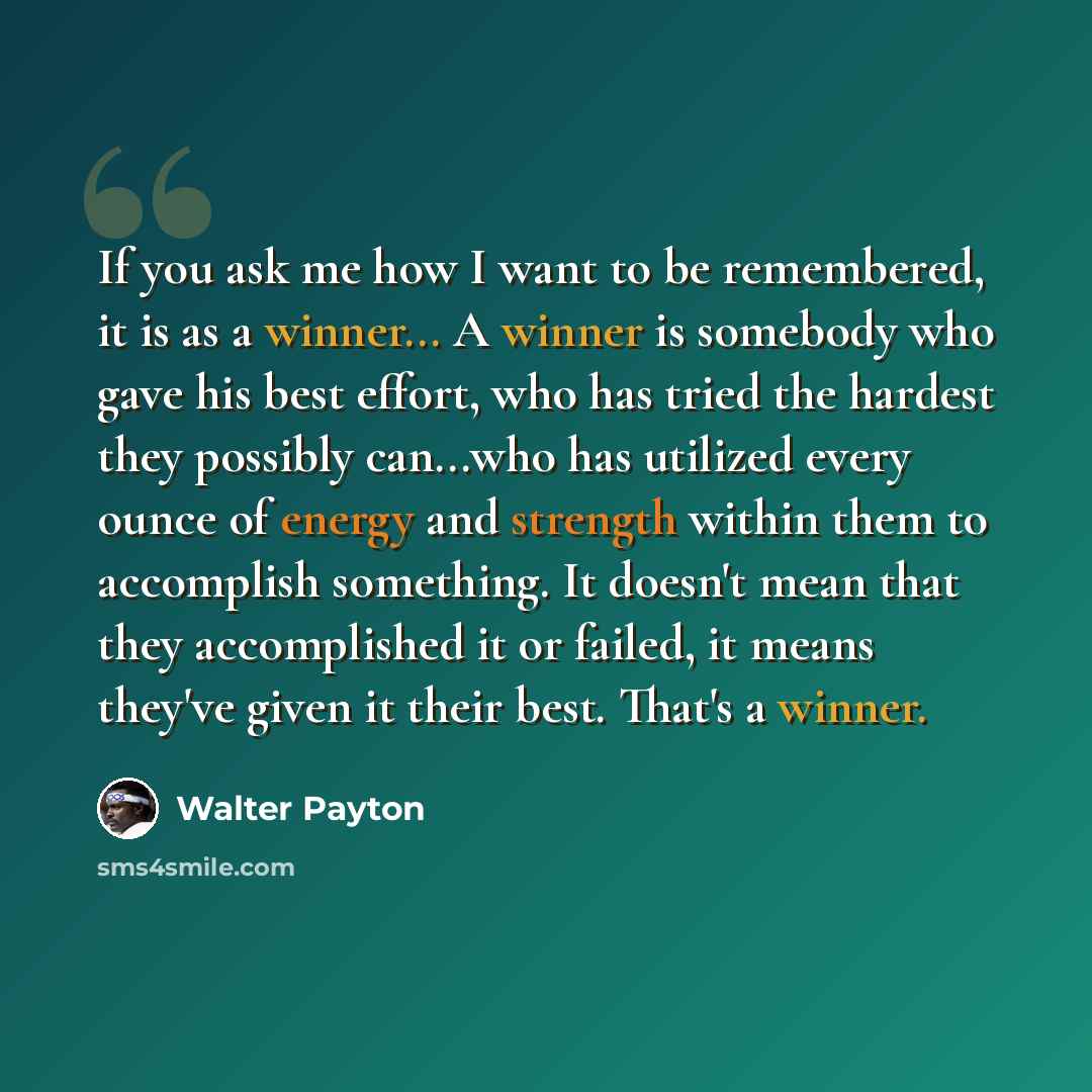 “If you ask me how I want to be remembered, it is as a winner... A winner is somebody who gave his best effort, who has tried the hardest they possibly can...who has utilized every ounce of energy and strength within them to accomplish something. It doesn't mean that they accomplished it or failed…” quote by Walter Payton
