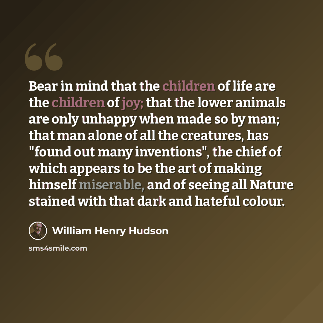 “Bear in mind that the children of life are the children of joy; that the lower animals are only unhappy when made so by man; that man alone of all the creatures, has "found out many inventions", the chief of which appears to be the art of making himself miserable, and of seeing all Nature stained…” quote by William Henry Hudson
