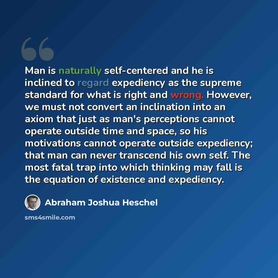 “Man is naturally self-centered and he is inclined to regard expediency as the supreme standard for what is right and wrong. However, we must not convert an inclination into an axiom that just as man's perceptions cannot operate outside time and space, so his motivations cannot operate outside…” quote by Abraham Joshua Heschel