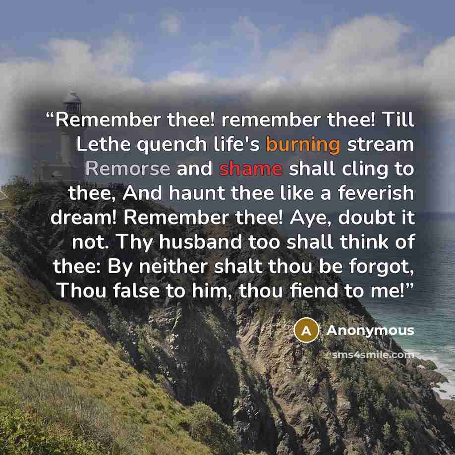 “Remember thee! remember thee! Till Lethe quench life's burning stream Remorse and shame shall cling to thee, And haunt thee like a feverish dream! Remember thee! Aye, doubt it not. Thy husband too shall think of thee: By neither shalt thou be forgot, Thou false to him, thou fiend to me!” quote by Anonymous