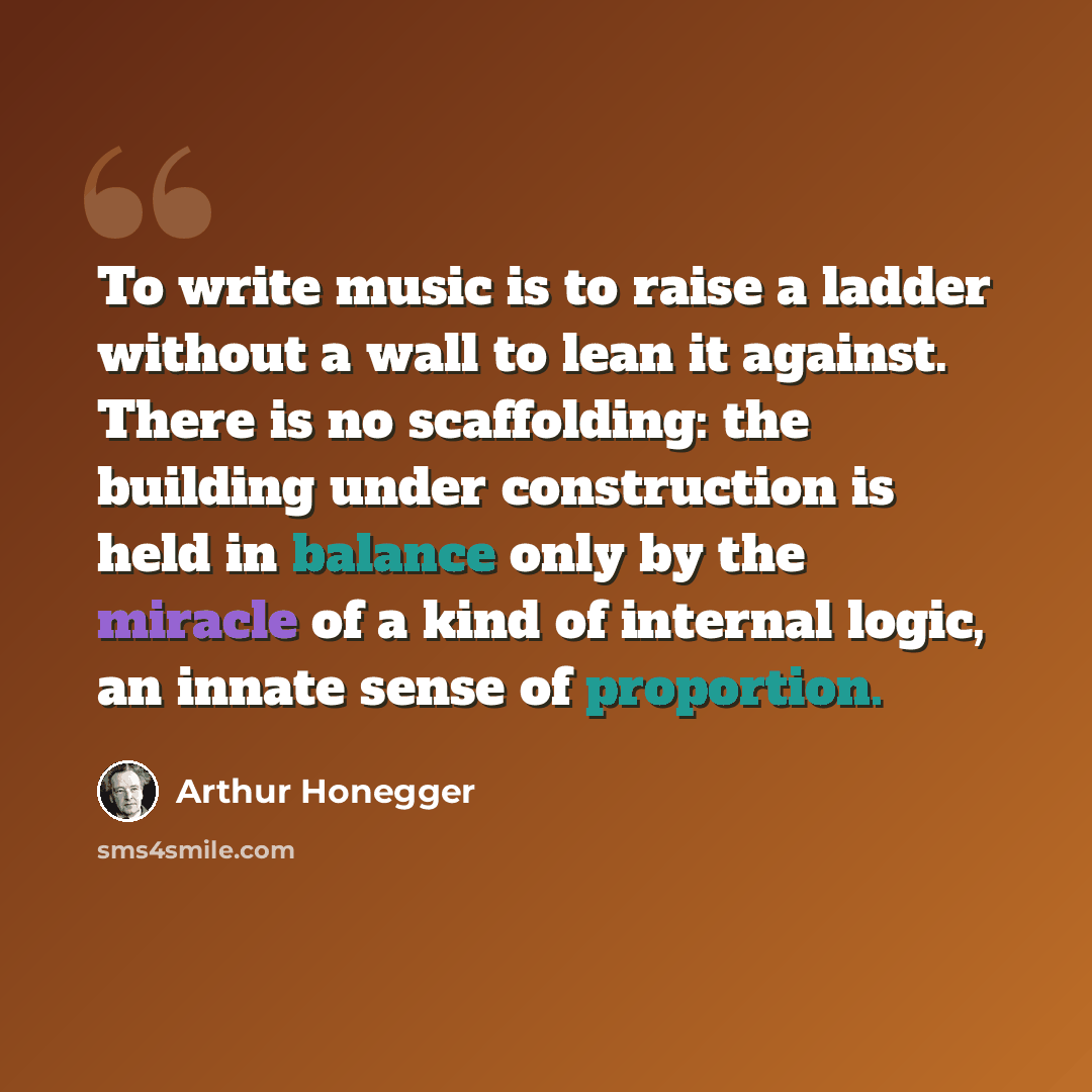 “To write music is to raise a ladder without a wall to lean it against. There is no scaffolding: the building under construction is held in balance only by the miracle of a kind of internal logic, an innate sense of proportion.” quote by Arthur Honegger