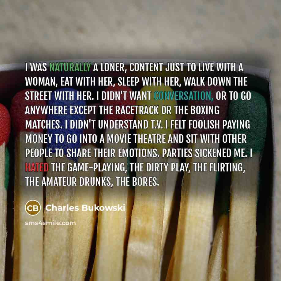 “I was naturally a loner, content just to live with a woman, eat with her, sleep with her, walk down the street with her. I didn't want conversation, or to go anywhere except the racetrack or the boxing matches. I didn't understand t.v. I felt foolish paying money to go into a movie theatre and sit…” quote by Charles Bukowski
