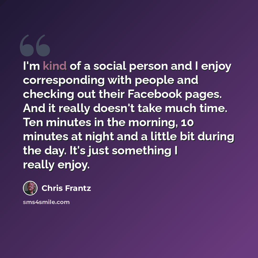 “I'm kind of a social person and I enjoy corresponding with people and checking out their Facebook pages. And it really doesn't take much time. Ten minutes in the morning, 10 minutes at night and a little bit during the day. It's just something I really enjoy.” quote by Chris Frantz